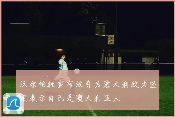 沃尔帕托宣布放弃为意大利效力坚定表示自己是澳大利亚人