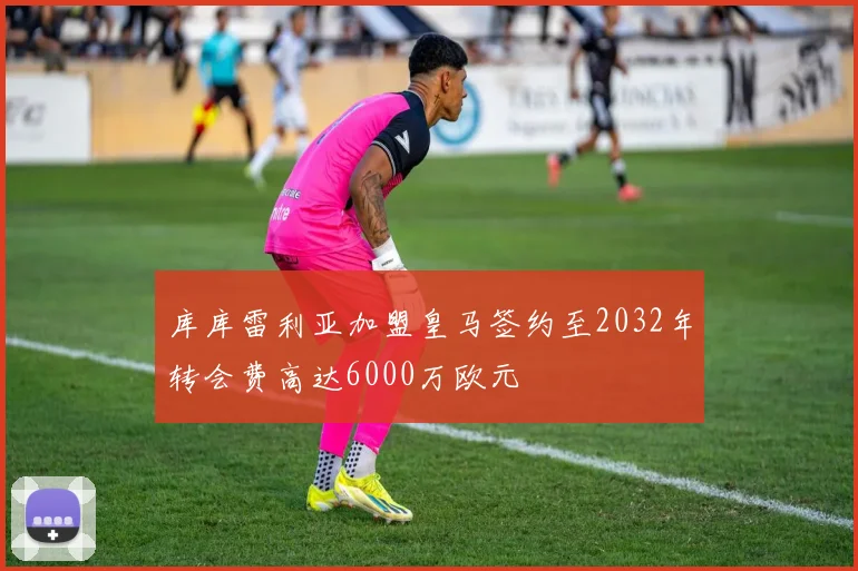 库库雷利亚加盟皇马签约至2032年转会费高达6000万欧元