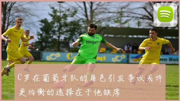 C罗在葡萄牙队的角色引发争议或许更均衡的选择在于他缺席