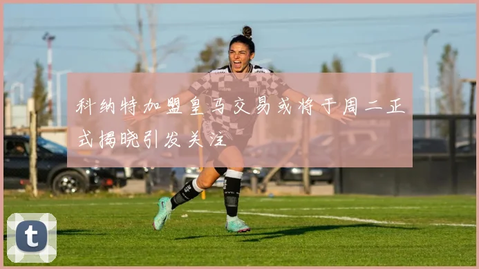 科纳特加盟皇马交易或将于周二正式揭晓引发关注