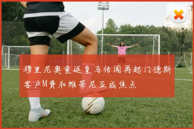 穆里尼奥重返皇马传闻再起门德斯客户M费和维蒂尼亚成焦点