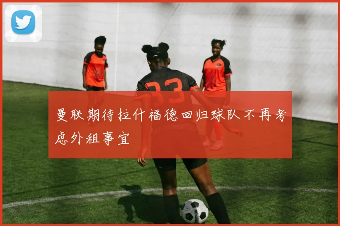 曼联期待拉什福德回归球队不再考虑外租事宜