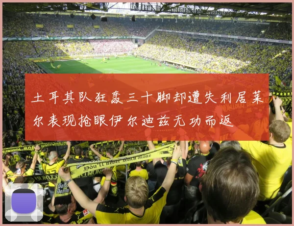 土耳其队狂轰三十脚却遭失利居莱尔表现抢眼伊尔迪兹无功而返