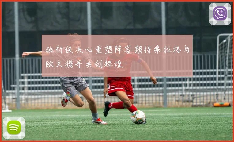 独行侠决心重塑阵容期待弗拉格与欧文携手共创辉煌