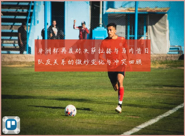 非洲杯再度对决萨拉赫与马内昔日队友关系的微妙变化与冲突回顾