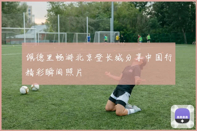 佩德里畅游北京登长城分享中国行精彩瞬间照片