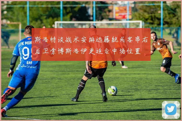 斯洛特谈战术安排远藤航或客串右后卫索博斯洛伊更适合中场位置