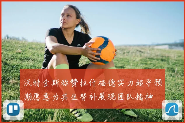 沃特金斯称赞拉什福德实力超乎预期愿意为其坐替补展现团队精神