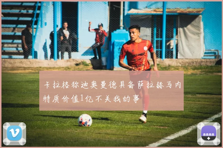 卡拉格称迪奥曼德具备萨拉赫马内特质价值1亿不关我的事