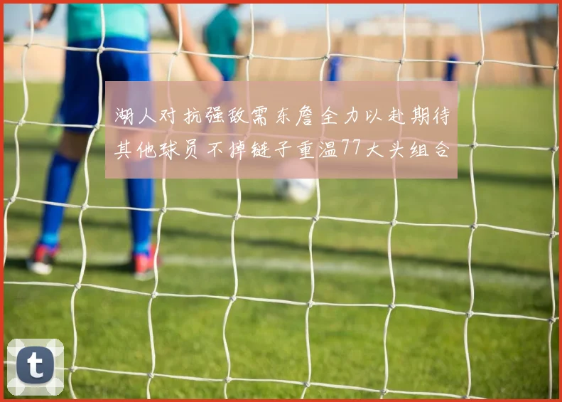湖人对抗强敌需东詹全力以赴期待其他球员不掉链子重温77大头组合辉煌