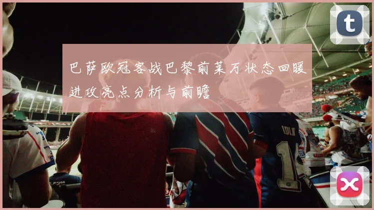 巴萨欧冠客战巴黎前莱万状态回暖进攻亮点分析与前瞻