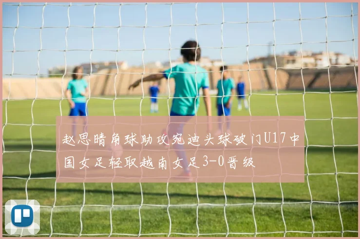 赵思晴角球助攻宛迪头球破门U17中国女足轻取越南女足3-0晋级