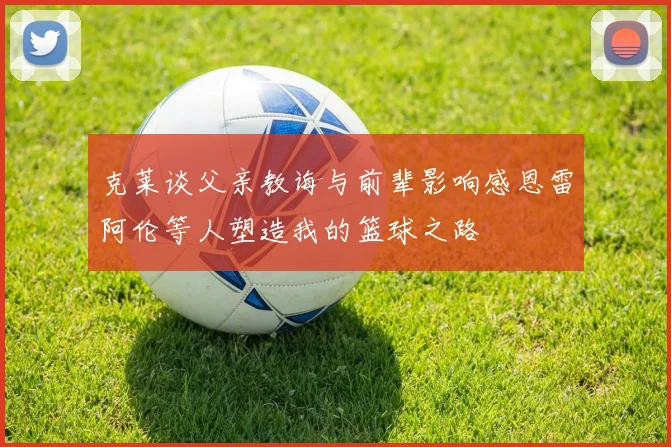 克莱谈父亲教诲与前辈影响感恩雷阿伦等人塑造我的篮球之路