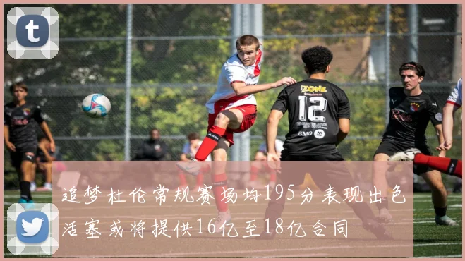 追梦杜伦常规赛场均195分表现出色活塞或将提供16亿至18亿合同