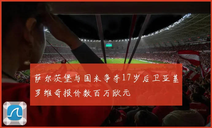 萨尔茨堡与国米争夺17岁后卫亚基罗维奇报价数百万欧元