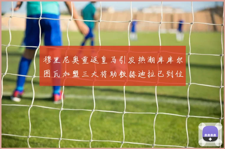 穆里尼奥重返皇马引发热潮库库尔图瓦加盟三大将助教赫迪拉已到位