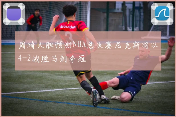 周琦大胆预测NBA总决赛尼克斯将以4-2战胜马刺夺冠