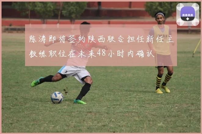 陈涛即将签约陕西联合担任新任主教练职位在未来48小时内确认