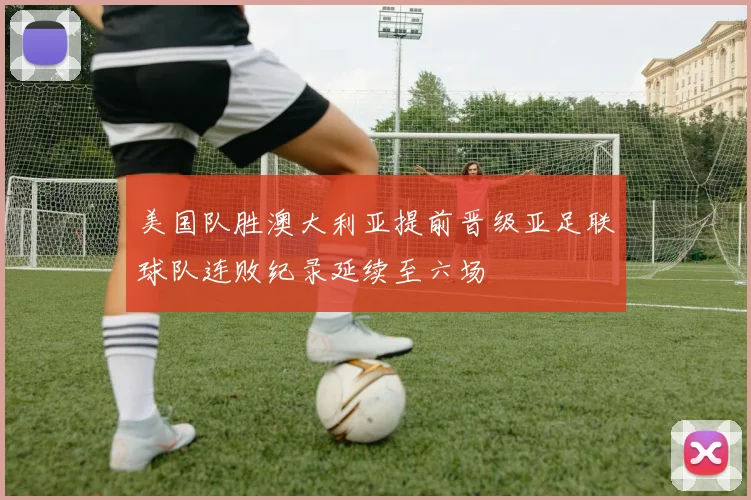 美国队胜澳大利亚提前晋级亚足联球队连败纪录延续至六场