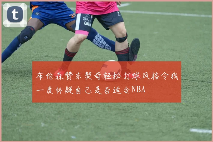 布伦森赞东契奇轻松打球风格令我一度怀疑自己是否适合NBA