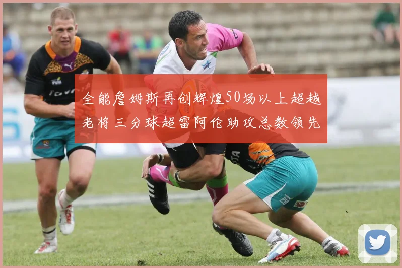 全能詹姆斯再创辉煌50场以上超越老将三分球超雷阿伦助攻总数领先隆多