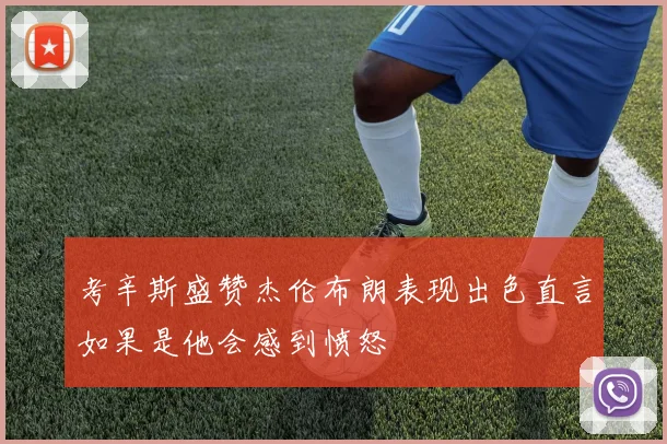 考辛斯盛赞杰伦布朗表现出色直言如果是他会感到愤怒