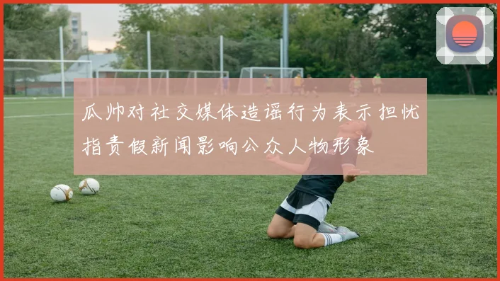 瓜帅对社交媒体造谣行为表示担忧指责假新闻影响公众人物形象