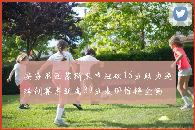 安芬尼西蒙斯末节狂砍16分助力逆转创赛季新高39分表现惊艳全场
