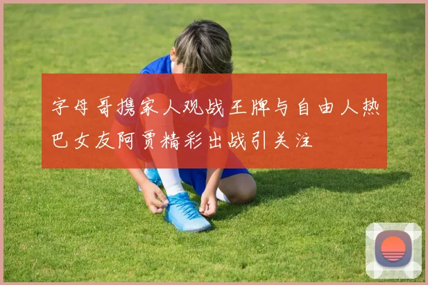 字母哥携家人观战王牌与自由人热巴女友阿贾精彩出战引关注