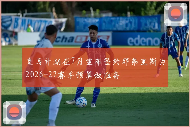 皇马计划在7月宣布签约邓弗里斯为2026-27赛季预算做准备