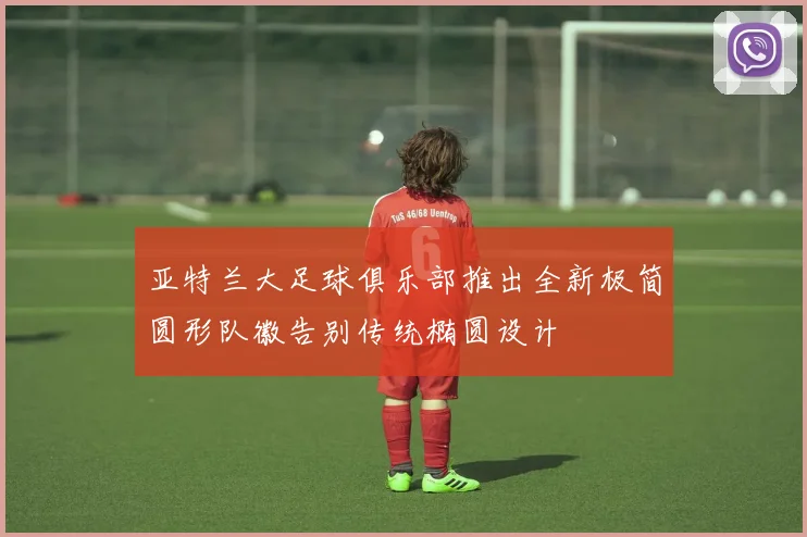 亚特兰大足球俱乐部推出全新极简圆形队徽告别传统椭圆设计