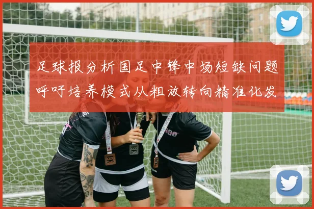 足球报分析国足中锋中场短缺问题呼吁培养模式从粗放转向精准化发展