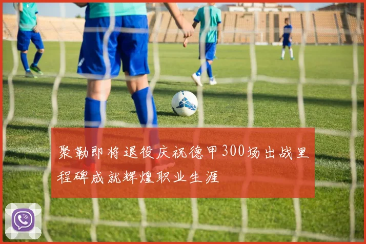 聚勒即将退役庆祝德甲300场出战里程碑成就辉煌职业生涯