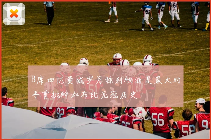 B席回忆曼城岁月称利物浦是最大对手曾挑衅加布比无冠历史