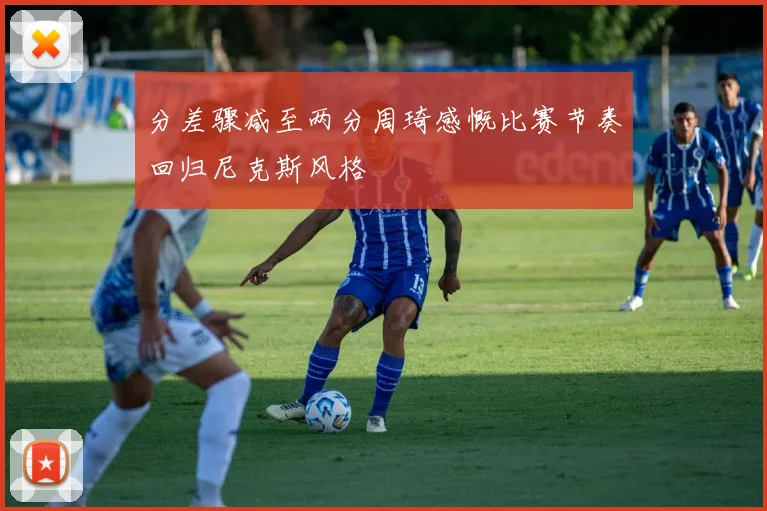 分差骤减至两分周琦感慨比赛节奏回归尼克斯风格