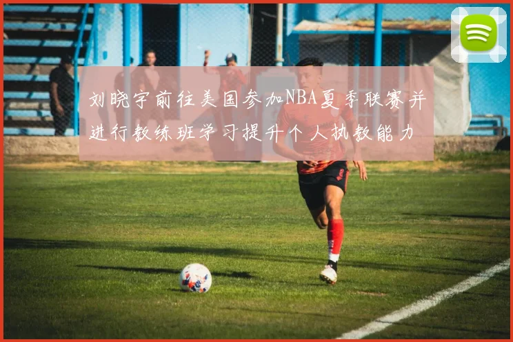 刘晓宇前往美国参加NBA夏季联赛并进行教练班学习提升个人执教能力