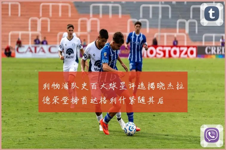 利物浦队史百大球星评选揭晓杰拉德荣登榜首达格利什紧随其后