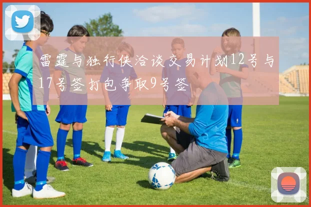 雷霆与独行侠洽谈交易计划12号与17号签打包争取9号签