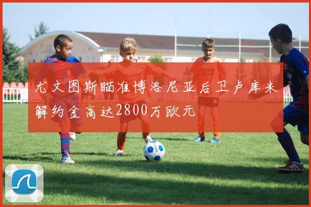 尤文图斯瞄准博洛尼亚后卫卢库米解约金高达2800万欧元