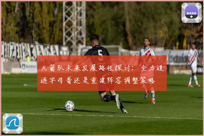 火箭队未来发展路径探讨：全力追逐字母哥还是重建阵容调整策略