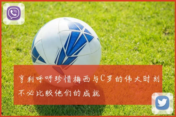 亨利呼吁珍惜梅西与C罗的伟大时刻不必比较他们的成就